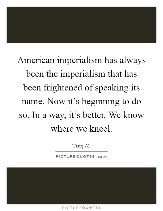 American imperialism has always been the imperialism that has been frightened of speaking its name. Now it's beginning to do so. In a way, it's better. We know where we kneel. Picture Quote #1