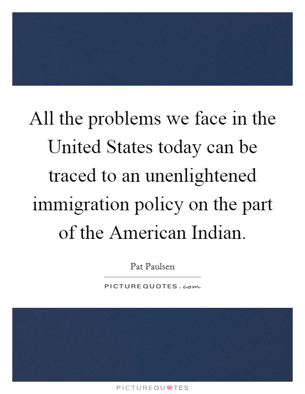 All the problems we face in the United States today can be traced to an unenlightened immigration policy on the part of the American Indian. Picture Quote #1