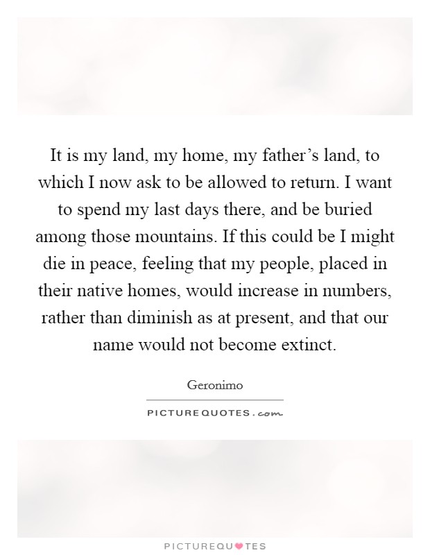 It is my land, my home, my father's land, to which I now ask to be allowed to return. I want to spend my last days there, and be buried among those mountains. If this could be I might die in peace, feeling that my people, placed in their native homes, would increase in numbers, rather than diminish as at present, and that our name would not become extinct. Picture Quote #1