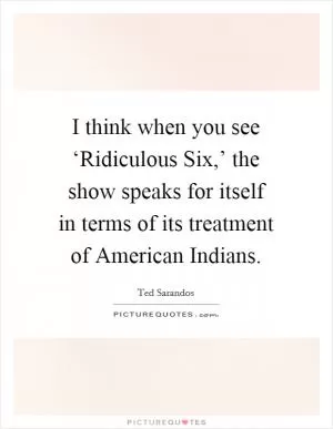 I think when you see ‘Ridiculous Six,’ the show speaks for itself in terms of its treatment of American Indians Picture Quote #1