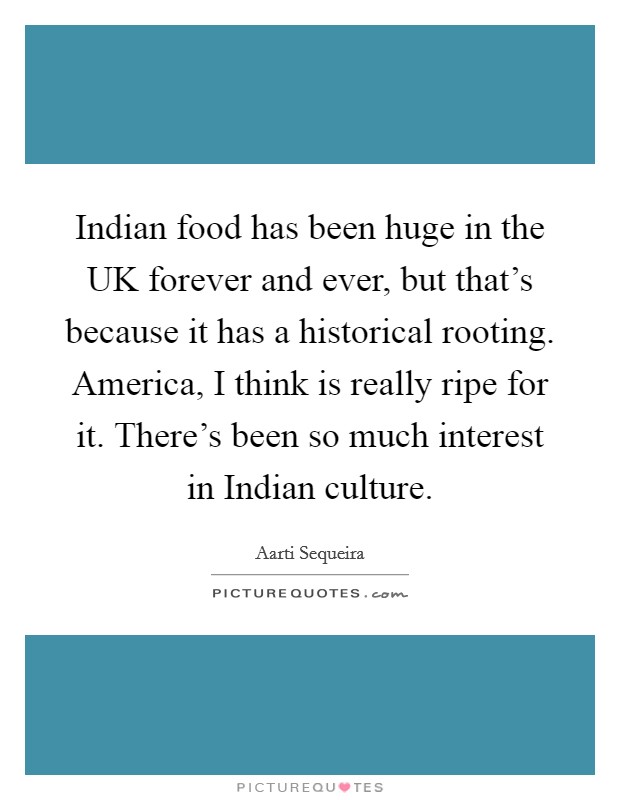 Indian food has been huge in the UK forever and ever, but that's because it has a historical rooting. America, I think is really ripe for it. There's been so much interest in Indian culture. Picture Quote #1