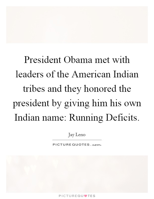 President Obama met with leaders of the American Indian tribes and they honored the president by giving him his own Indian name: Running Deficits. Picture Quote #1