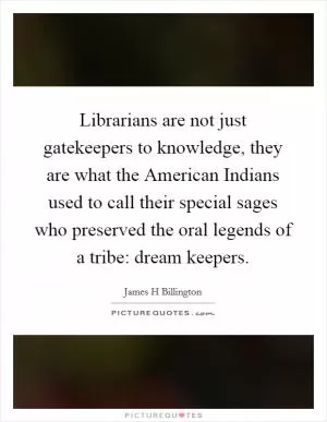 Librarians are not just gatekeepers to knowledge, they are what the American Indians used to call their special sages who preserved the oral legends of a tribe: dream keepers Picture Quote #1