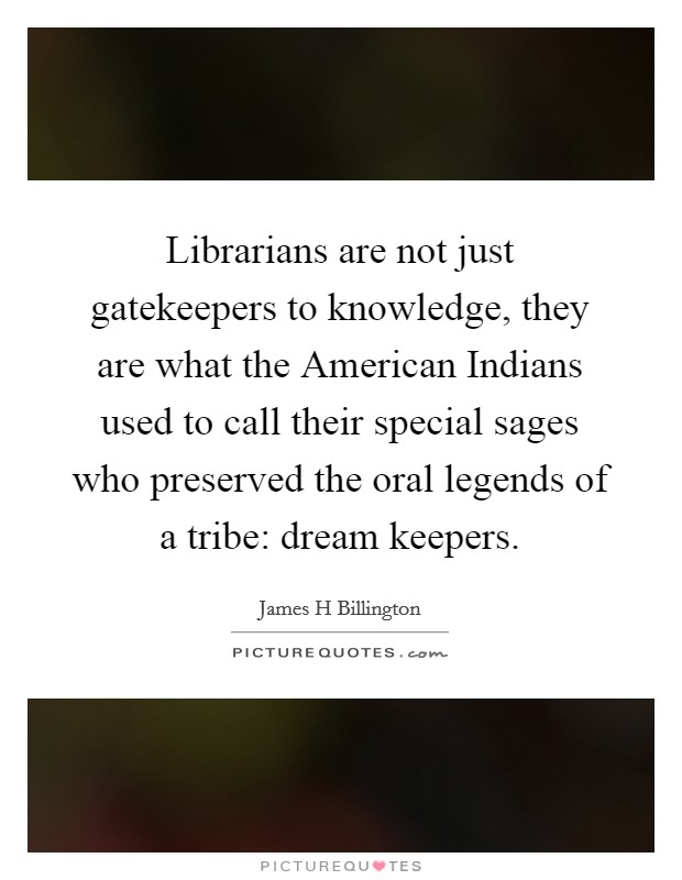 Librarians are not just gatekeepers to knowledge, they are what the American Indians used to call their special sages who preserved the oral legends of a tribe: dream keepers. Picture Quote #1