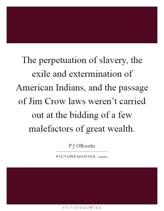 The perpetuation of slavery, the exile and extermination of American Indians, and the passage of Jim Crow laws weren't carried out at the bidding of a few malefactors of great wealth. Picture Quote #1