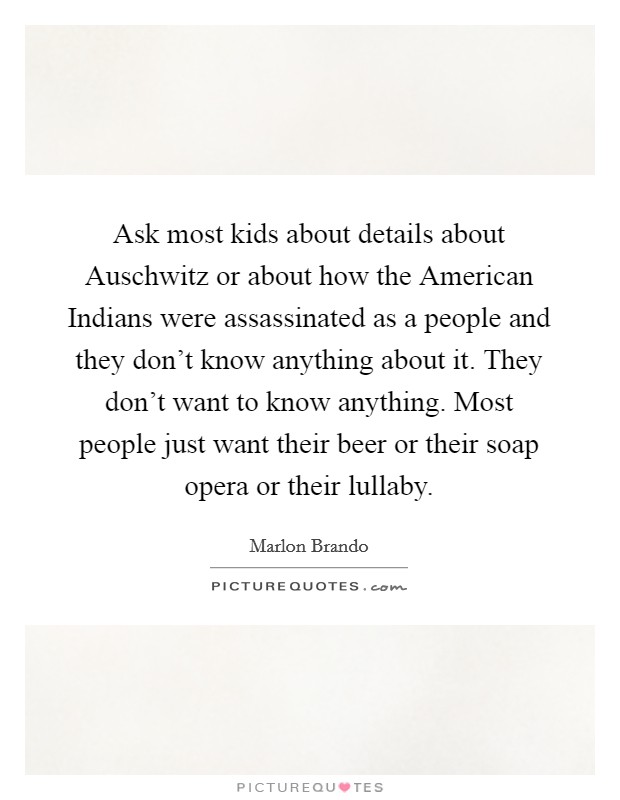 Ask most kids about details about Auschwitz or about how the American Indians were assassinated as a people and they don't know anything about it. They don't want to know anything. Most people just want their beer or their soap opera or their lullaby. Picture Quote #1