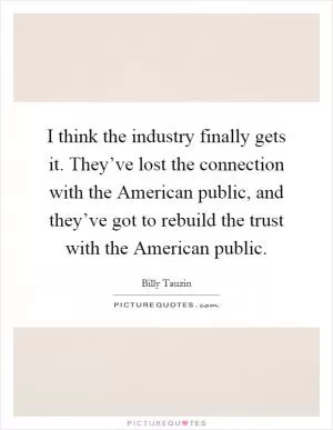 I think the industry finally gets it. They’ve lost the connection with the American public, and they’ve got to rebuild the trust with the American public Picture Quote #1