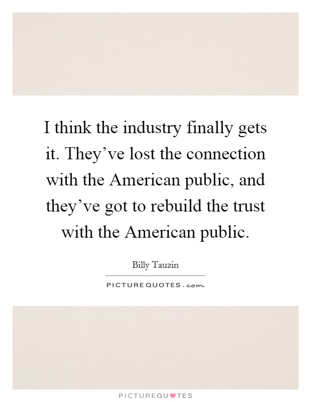 I think the industry finally gets it. They've lost the connection with the American public, and they've got to rebuild the trust with the American public. Picture Quote #1