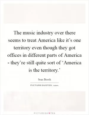 The music industry over there seems to treat America like it’s one territory even though they got offices in different parts of America - they’re still quite sort of ‘America is the territory.’ Picture Quote #1