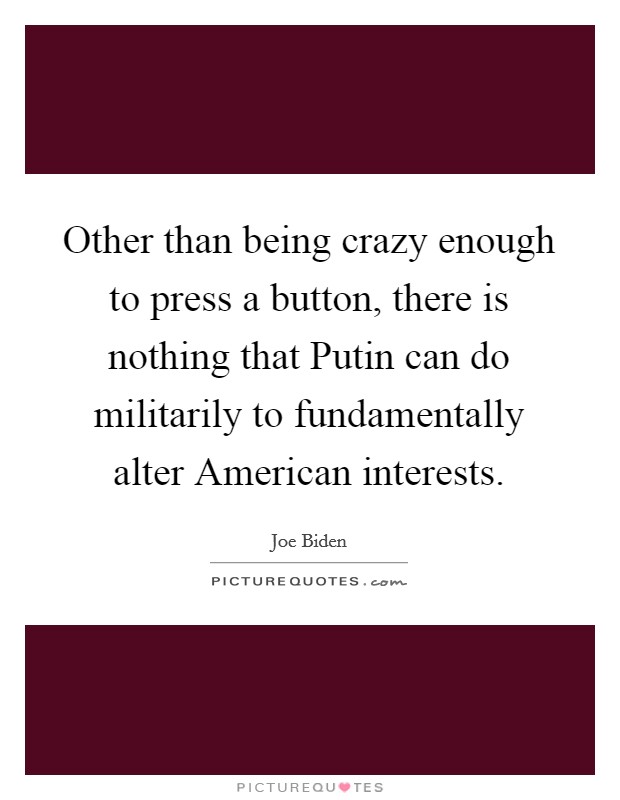 Other than being crazy enough to press a button, there is nothing that Putin can do militarily to fundamentally alter American interests. Picture Quote #1