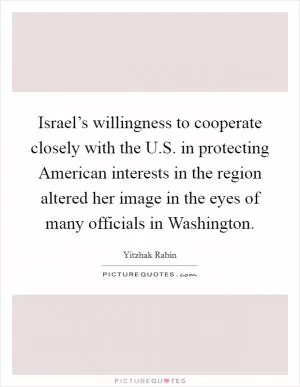 Israel’s willingness to cooperate closely with the U.S. in protecting American interests in the region altered her image in the eyes of many officials in Washington Picture Quote #1