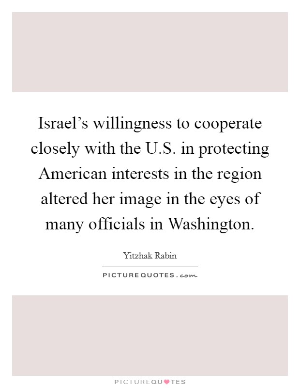 Israel's willingness to cooperate closely with the U.S. in protecting American interests in the region altered her image in the eyes of many officials in Washington. Picture Quote #1