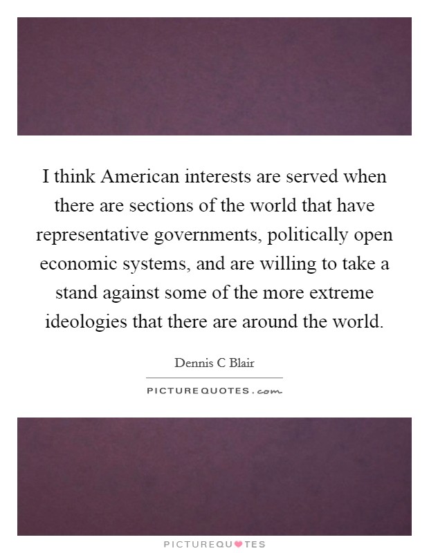 I think American interests are served when there are sections of the world that have representative governments, politically open economic systems, and are willing to take a stand against some of the more extreme ideologies that there are around the world. Picture Quote #1