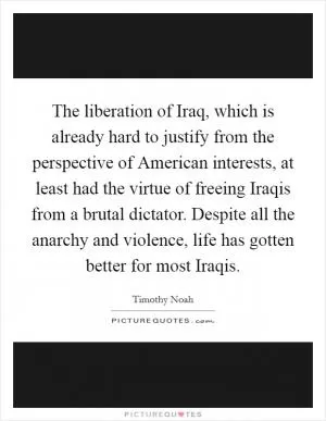 The liberation of Iraq, which is already hard to justify from the perspective of American interests, at least had the virtue of freeing Iraqis from a brutal dictator. Despite all the anarchy and violence, life has gotten better for most Iraqis Picture Quote #1