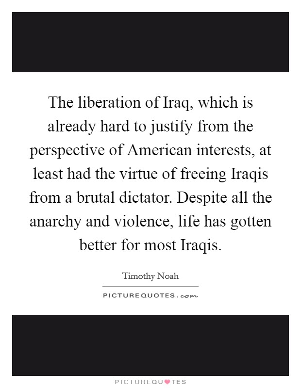 The liberation of Iraq, which is already hard to justify from the perspective of American interests, at least had the virtue of freeing Iraqis from a brutal dictator. Despite all the anarchy and violence, life has gotten better for most Iraqis. Picture Quote #1