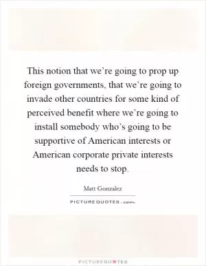 This notion that we’re going to prop up foreign governments, that we’re going to invade other countries for some kind of perceived benefit where we’re going to install somebody who’s going to be supportive of American interests or American corporate private interests needs to stop Picture Quote #1