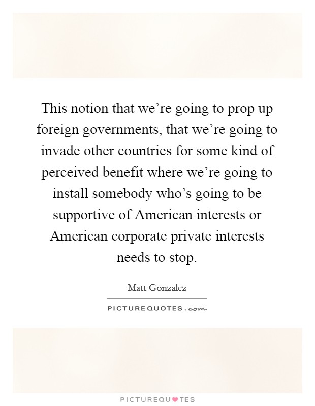 This notion that we're going to prop up foreign governments, that we're going to invade other countries for some kind of perceived benefit where we're going to install somebody who's going to be supportive of American interests or American corporate private interests needs to stop. Picture Quote #1
