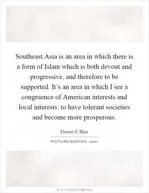 Southeast Asia is an area in which there is a form of Islam which is both devout and progressive, and therefore to be supported. It’s an area in which I see a congruence of American interests and local interests: to have tolerant societies and become more prosperous Picture Quote #1