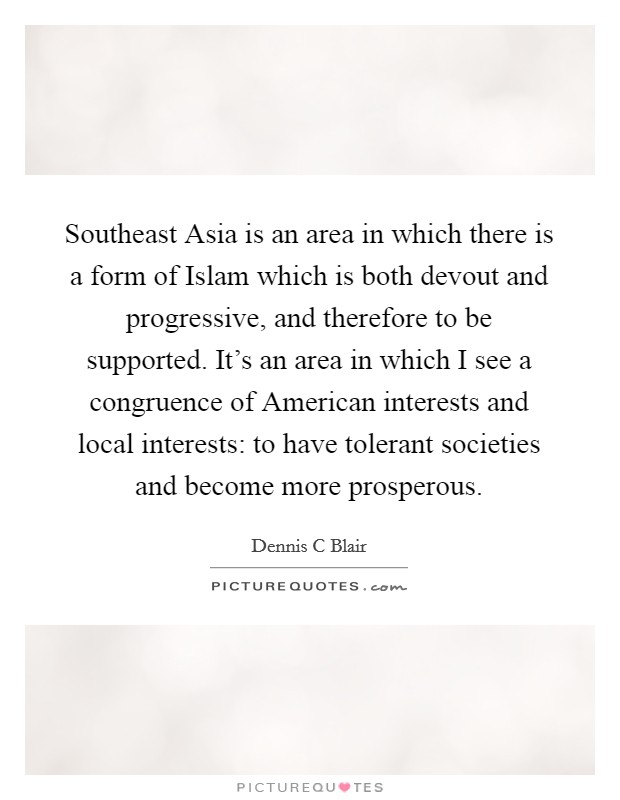 Southeast Asia is an area in which there is a form of Islam which is both devout and progressive, and therefore to be supported. It's an area in which I see a congruence of American interests and local interests: to have tolerant societies and become more prosperous. Picture Quote #1
