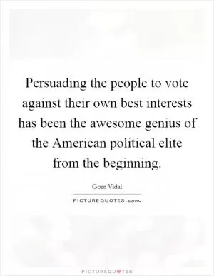 Persuading the people to vote against their own best interests has been the awesome genius of the American political elite from the beginning Picture Quote #1