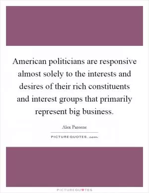 American politicians are responsive almost solely to the interests and desires of their rich constituents and interest groups that primarily represent big business Picture Quote #1