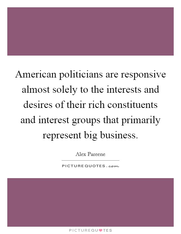 American politicians are responsive almost solely to the interests and desires of their rich constituents and interest groups that primarily represent big business. Picture Quote #1