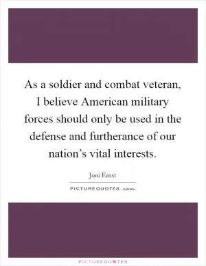 As a soldier and combat veteran, I believe American military forces should only be used in the defense and furtherance of our nation’s vital interests Picture Quote #1