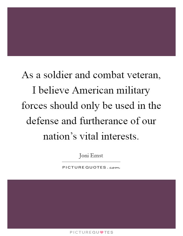As a soldier and combat veteran, I believe American military forces should only be used in the defense and furtherance of our nation's vital interests. Picture Quote #1