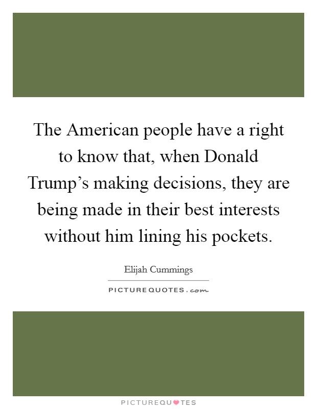 The American people have a right to know that, when Donald Trump's making decisions, they are being made in their best interests without him lining his pockets. Picture Quote #1