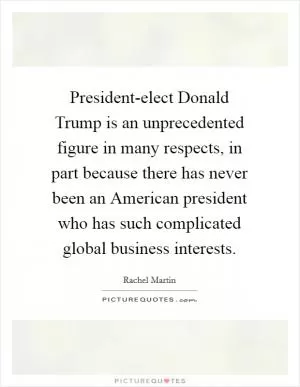 President-elect Donald Trump is an unprecedented figure in many respects, in part because there has never been an American president who has such complicated global business interests Picture Quote #1