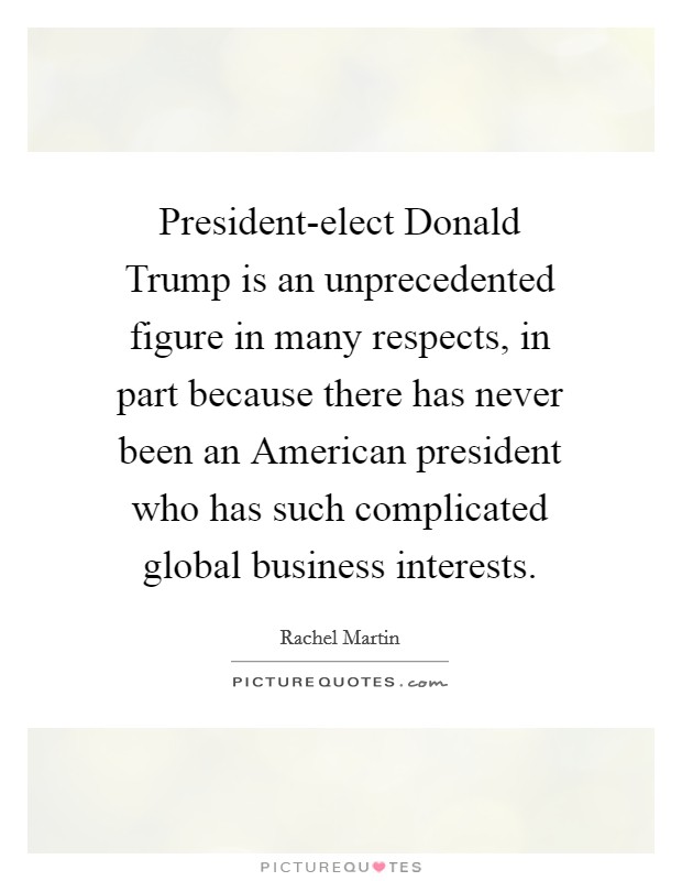 President-elect Donald Trump is an unprecedented figure in many respects, in part because there has never been an American president who has such complicated global business interests. Picture Quote #1
