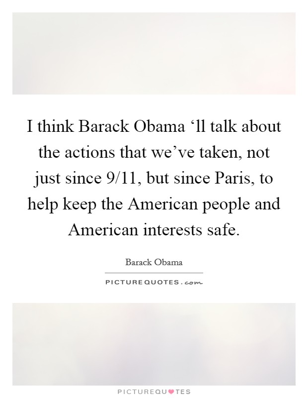 I think Barack Obama ‘ll talk about the actions that we've taken, not just since 9/11, but since Paris, to help keep the American people and American interests safe. Picture Quote #1