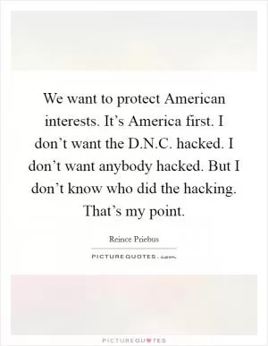 We want to protect American interests. It’s America first. I don’t want the D.N.C. hacked. I don’t want anybody hacked. But I don’t know who did the hacking. That’s my point Picture Quote #1