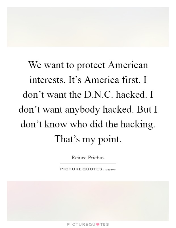 We want to protect American interests. It's America first. I don't want the D.N.C. hacked. I don't want anybody hacked. But I don't know who did the hacking. That's my point. Picture Quote #1
