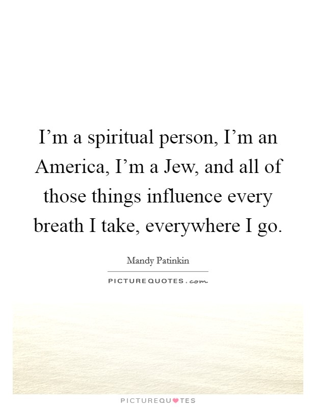 I'm a spiritual person, I'm an America, I'm a Jew, and all of those things influence every breath I take, everywhere I go. Picture Quote #1