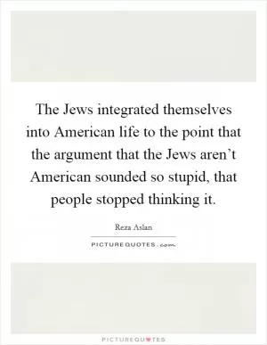 The Jews integrated themselves into American life to the point that the argument that the Jews aren’t American sounded so stupid, that people stopped thinking it Picture Quote #1