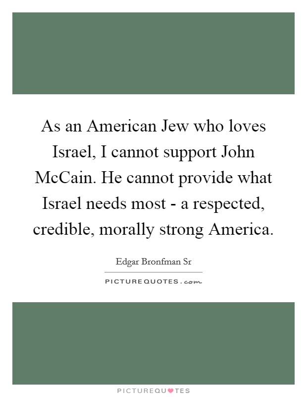 As an American Jew who loves Israel, I cannot support John McCain. He cannot provide what Israel needs most - a respected, credible, morally strong America. Picture Quote #1