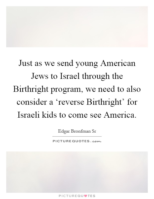 Just as we send young American Jews to Israel through the Birthright program, we need to also consider a ‘reverse Birthright' for Israeli kids to come see America. Picture Quote #1
