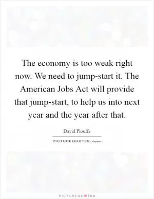 The economy is too weak right now. We need to jump-start it. The American Jobs Act will provide that jump-start, to help us into next year and the year after that Picture Quote #1