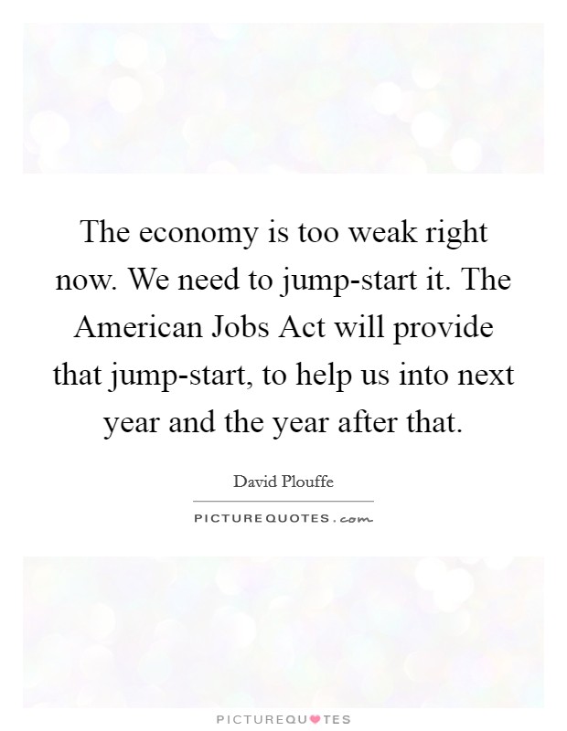 The economy is too weak right now. We need to jump-start it. The American Jobs Act will provide that jump-start, to help us into next year and the year after that. Picture Quote #1