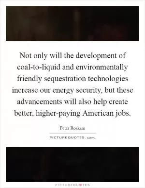 Not only will the development of coal-to-liquid and environmentally friendly sequestration technologies increase our energy security, but these advancements will also help create better, higher-paying American jobs Picture Quote #1