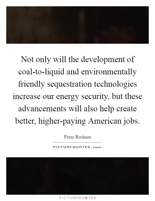 Not only will the development of coal-to-liquid and environmentally friendly sequestration technologies increase our energy security, but these advancements will also help create better, higher-paying American jobs. Picture Quote #1
