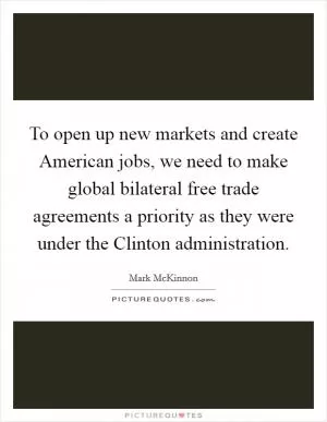 To open up new markets and create American jobs, we need to make global bilateral free trade agreements a priority as they were under the Clinton administration Picture Quote #1