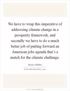 We have to wrap this imperative of addressing climate change in a prosperity framework, and secondly we have to do a much better job of putting forward an American jobs agenda that’s a match for the climate challenge Picture Quote #1
