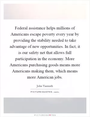 Federal assistance helps millions of Americans escape poverty every year by providing the stability needed to take advantage of new opportunities. In fact, it is our safety net that allows full participation in the economy. More Americans purchasing goods means more Americans making them, which means more American jobs Picture Quote #1