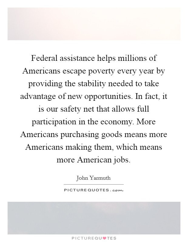 Federal assistance helps millions of Americans escape poverty every year by providing the stability needed to take advantage of new opportunities. In fact, it is our safety net that allows full participation in the economy. More Americans purchasing goods means more Americans making them, which means more American jobs. Picture Quote #1