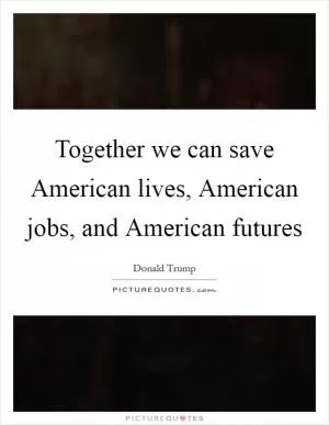 Together we can save American lives, American jobs, and American futures Picture Quote #1