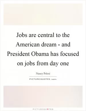 Jobs are central to the American dream - and President Obama has focused on jobs from day one Picture Quote #1