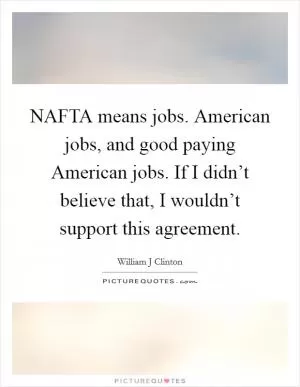 NAFTA means jobs. American jobs, and good paying American jobs. If I didn’t believe that, I wouldn’t support this agreement Picture Quote #1