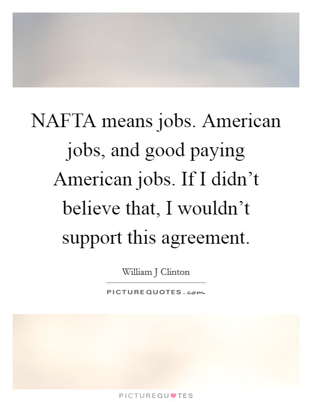 NAFTA means jobs. American jobs, and good paying American jobs. If I didn't believe that, I wouldn't support this agreement. Picture Quote #1